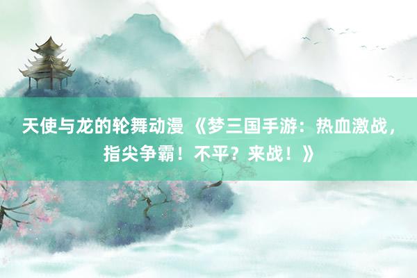 天使与龙的轮舞动漫 《梦三国手游：热血激战，指尖争霸！不平？来战！》