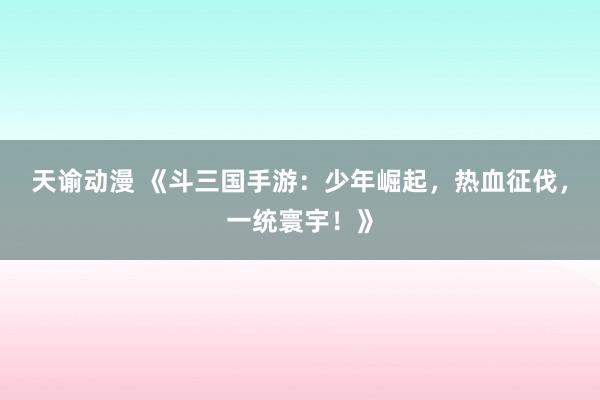 天谕动漫 《斗三国手游：少年崛起，热血征伐，一统寰宇！》