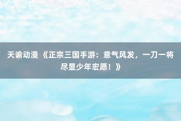 天谕动漫 《正宗三国手游：意气风发，一刀一将尽显少年宏愿！》