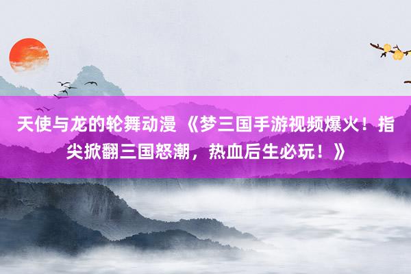 天使与龙的轮舞动漫 《梦三国手游视频爆火！指尖掀翻三国怒潮，热血后生必玩！》