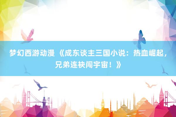 梦幻西游动漫 《成东谈主三国小说：热血崛起，兄弟连袂闯宇宙！》