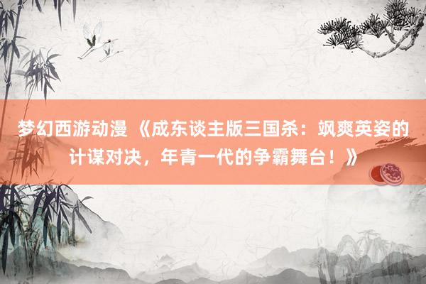 梦幻西游动漫 《成东谈主版三国杀：飒爽英姿的计谋对决，年青一代的争霸舞台！》