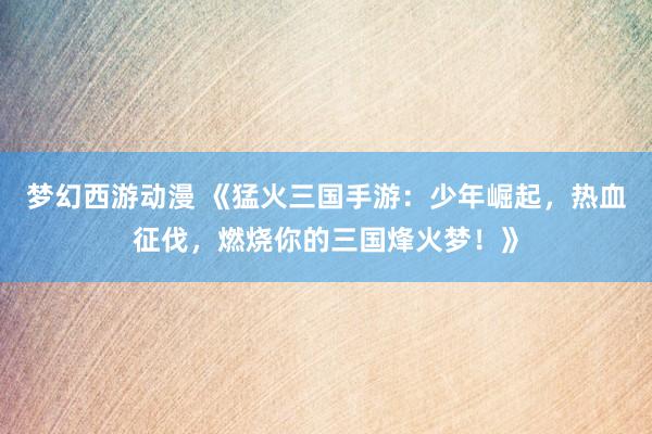 梦幻西游动漫 《猛火三国手游：少年崛起，热血征伐，燃烧你的三国烽火梦！》