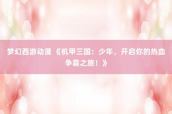 梦幻西游动漫 《机甲三国：少年，开启你的热血争霸之旅！》