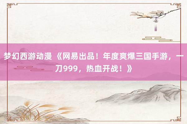 梦幻西游动漫 《网易出品！年度爽爆三国手游，一刀999，热血开战！》