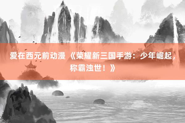 爱在西元前动漫 《荣耀新三国手游：少年崛起，称霸浊世！》
