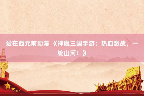 爱在西元前动漫 《神魔三国手游：热血激战，一统山河！》