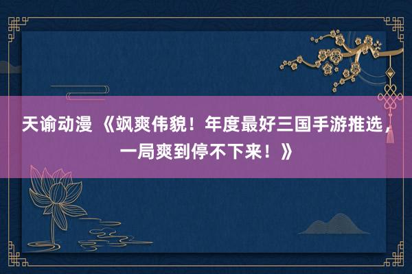天谕动漫 《飒爽伟貌！年度最好三国手游推选，一局爽到停不下来！》