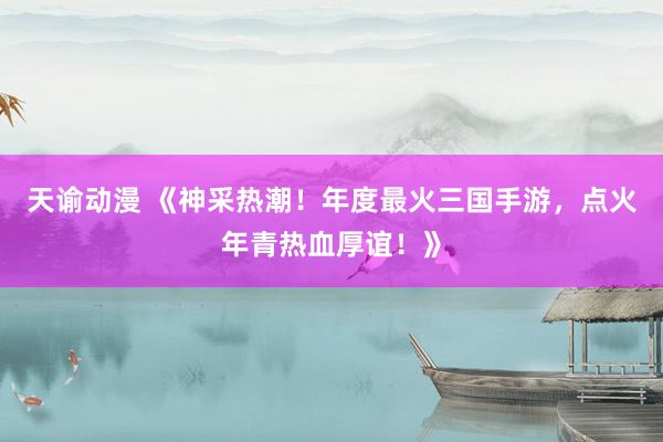 天谕动漫 《神采热潮！年度最火三国手游，点火年青热血厚谊！》