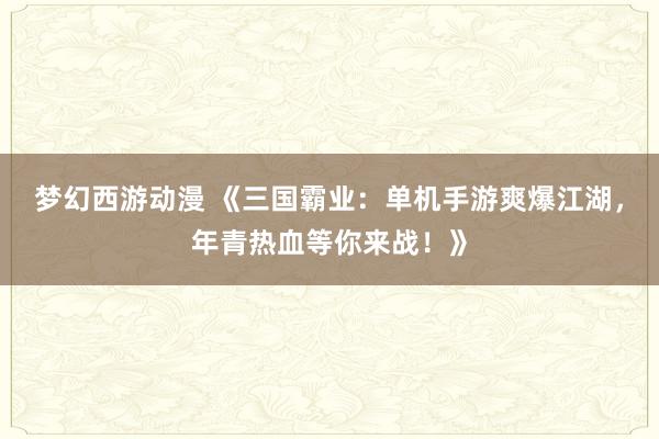 梦幻西游动漫 《三国霸业：单机手游爽爆江湖，年青热血等你来战！》