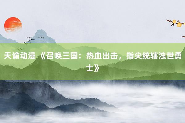 天谕动漫 《召唤三国：热血出击，指尖统辖浊世勇士》