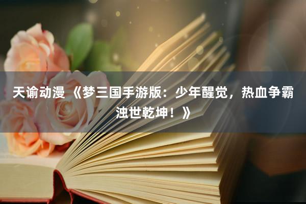 天谕动漫 《梦三国手游版：少年醒觉，热血争霸浊世乾坤！》