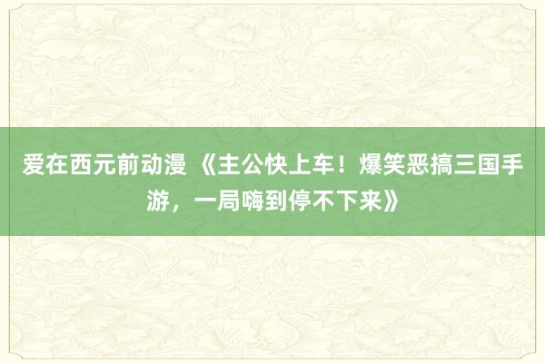 爱在西元前动漫 《主公快上车！爆笑恶搞三国手游，一局嗨到停不下来》