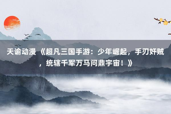 天谕动漫 《超凡三国手游：少年崛起，手刃奸贼，统辖千军万马问鼎宇宙！》