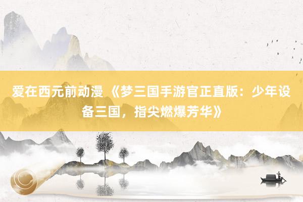 爱在西元前动漫 《梦三国手游官正直版：少年设备三国，指尖燃爆芳华》