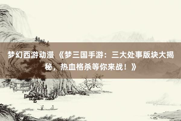 梦幻西游动漫 《梦三国手游：三大处事版块大揭秘，热血格杀等你来战！》