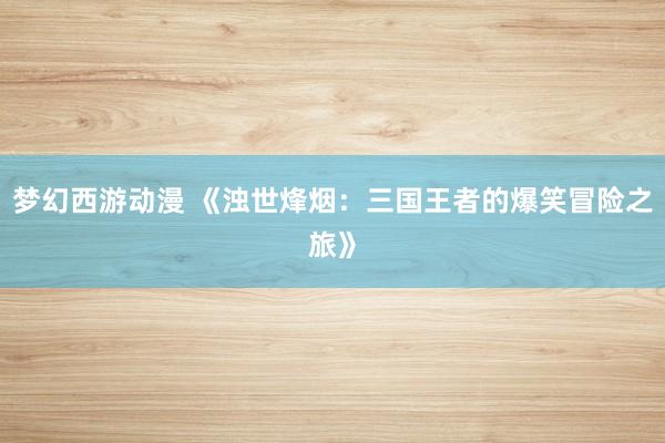 梦幻西游动漫 《浊世烽烟：三国王者的爆笑冒险之旅》