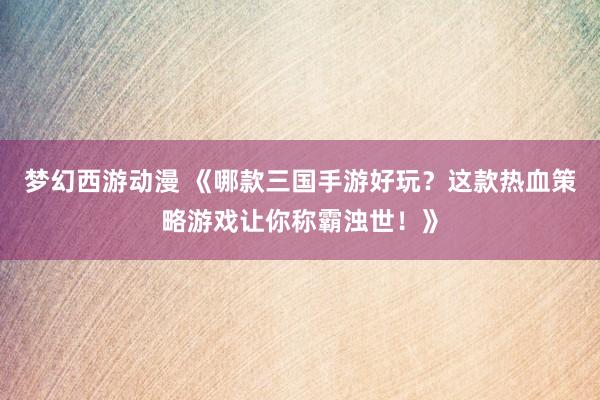 梦幻西游动漫 《哪款三国手游好玩？这款热血策略游戏让你称霸浊世！》