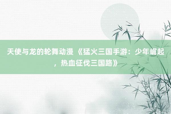 天使与龙的轮舞动漫 《猛火三国手游：少年崛起，热血征伐三国路》