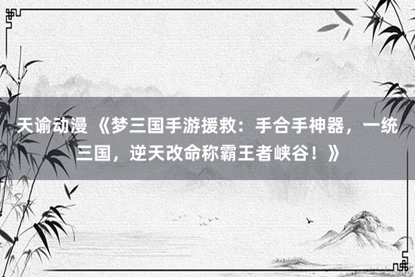 天谕动漫 《梦三国手游援救：手合手神器，一统三国，逆天改命称霸王者峡谷！》