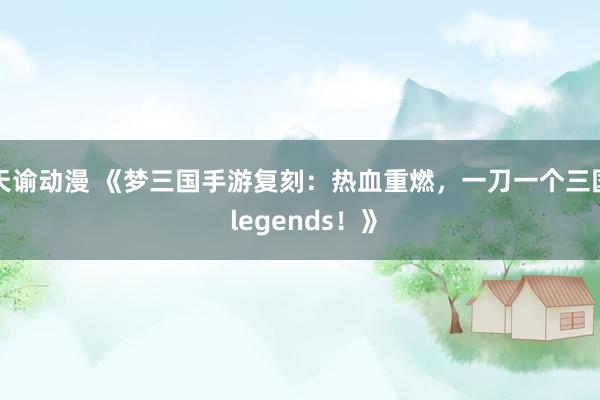 天谕动漫 《梦三国手游复刻：热血重燃，一刀一个三国 legends！》
