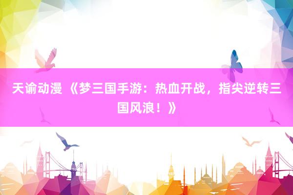 天谕动漫 《梦三国手游：热血开战，指尖逆转三国风浪！》