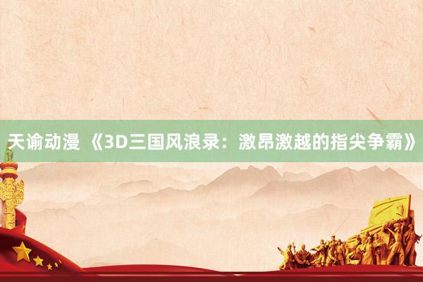 天谕动漫 《3D三国风浪录：激昂激越的指尖争霸》