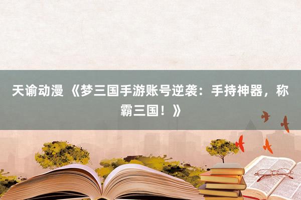 天谕动漫 《梦三国手游账号逆袭：手持神器，称霸三国！》