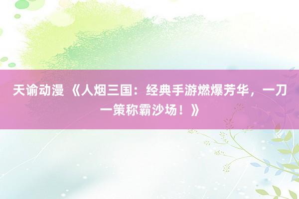 天谕动漫 《人烟三国：经典手游燃爆芳华，一刀一策称霸沙场！》