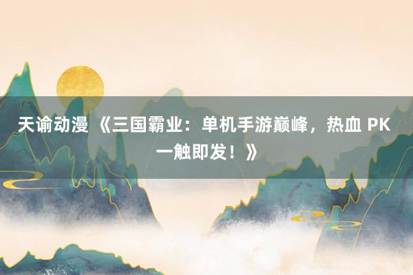 天谕动漫 《三国霸业：单机手游巅峰，热血 PK 一触即发！》