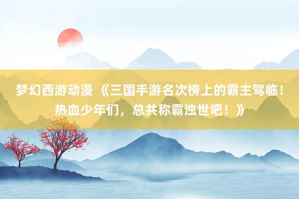 梦幻西游动漫 《三国手游名次榜上的霸主驾临！热血少年们，总共称霸浊世吧！》