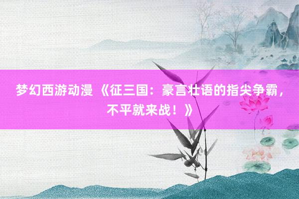梦幻西游动漫 《征三国：豪言壮语的指尖争霸，不平就来战！》