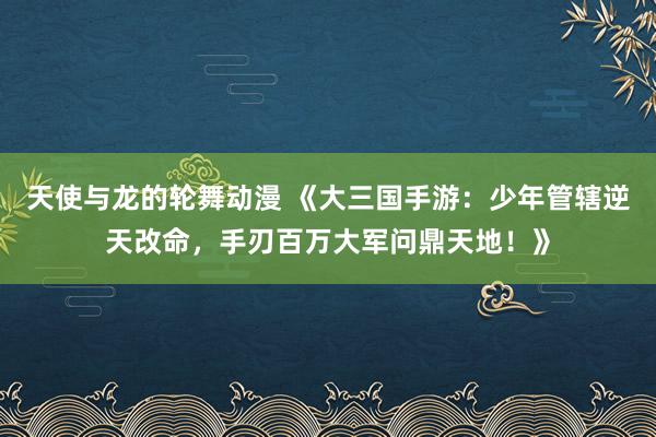 天使与龙的轮舞动漫 《大三国手游：少年管辖逆天改命，手刃百万大军问鼎天地！》