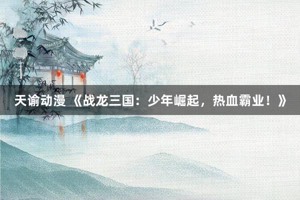 天谕动漫 《战龙三国：少年崛起，热血霸业！》