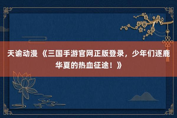 天谕动漫 《三国手游官网正版登录，少年们逐鹿华夏的热血征途！》