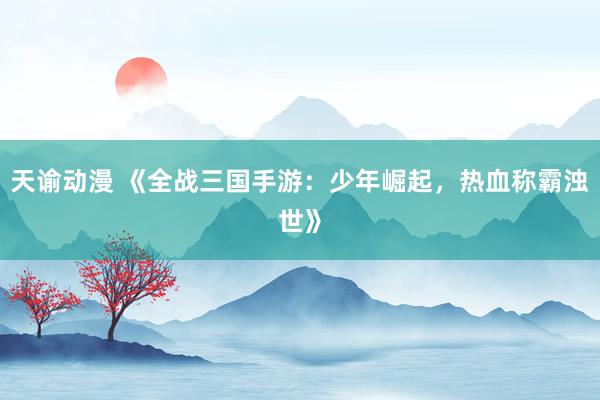 天谕动漫 《全战三国手游：少年崛起，热血称霸浊世》