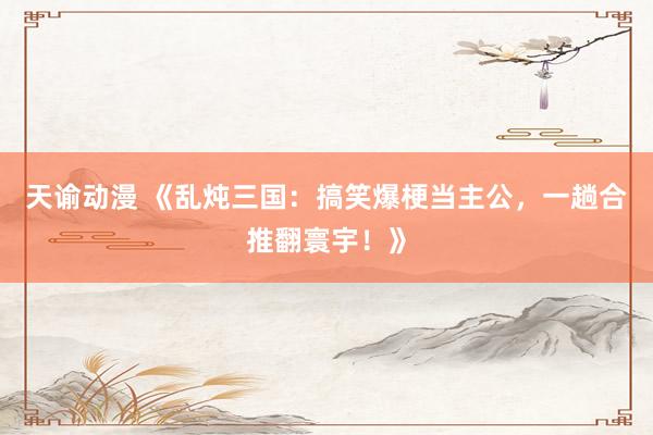 天谕动漫 《乱炖三国：搞笑爆梗当主公，一趟合推翻寰宇！》