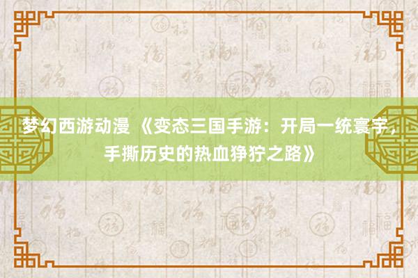 梦幻西游动漫 《变态三国手游：开局一统寰宇，手撕历史的热血狰狞之路》