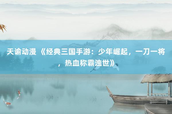 天谕动漫 《经典三国手游：少年崛起，一刀一将，热血称霸浊世》