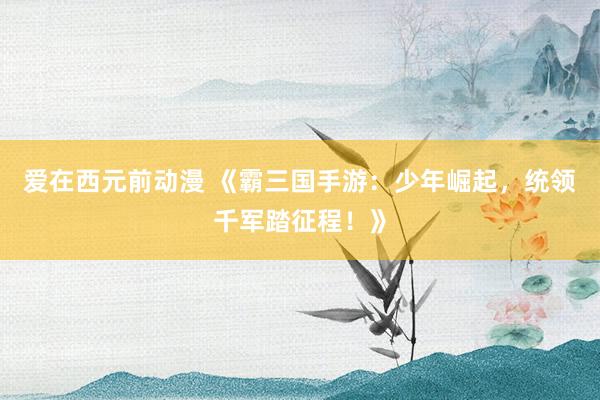 爱在西元前动漫 《霸三国手游：少年崛起，统领千军踏征程！》