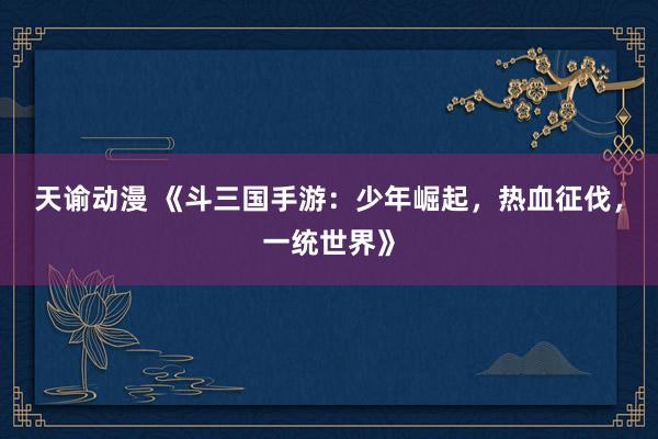 天谕动漫 《斗三国手游：少年崛起，热血征伐，一统世界》