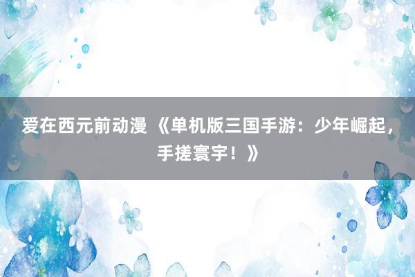 爱在西元前动漫 《单机版三国手游：少年崛起，手搓寰宇！》