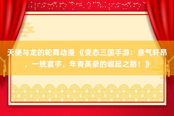 天使与龙的轮舞动漫 《变态三国手游：意气轩昂，一统寰宇，年青英豪的崛起之路！》