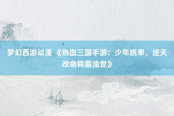 梦幻西游动漫 《热血三国手游：少年统率，逆天改命称霸浊世》