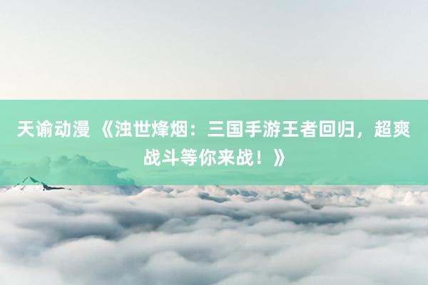 天谕动漫 《浊世烽烟：三国手游王者回归，超爽战斗等你来战！》