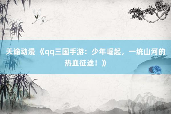天谕动漫 《qq三国手游：少年崛起，一统山河的热血征途！》