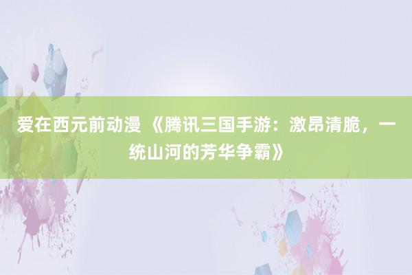 爱在西元前动漫 《腾讯三国手游：激昂清脆，一统山河的芳华争霸》