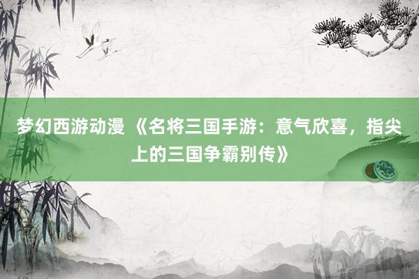 梦幻西游动漫 《名将三国手游：意气欣喜，指尖上的三国争霸别传》