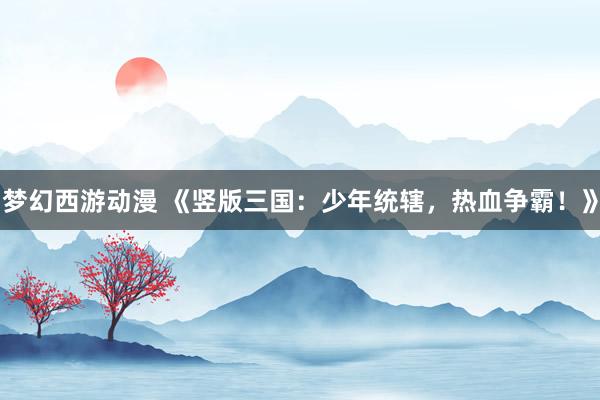 梦幻西游动漫 《竖版三国：少年统辖，热血争霸！》