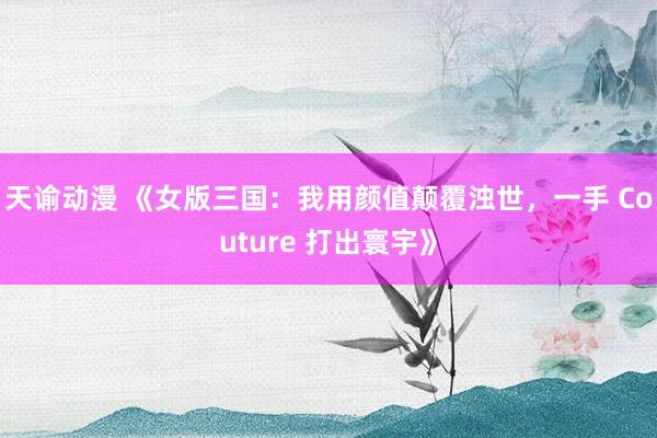 天谕动漫 《女版三国：我用颜值颠覆浊世，一手 Couture 打出寰宇》